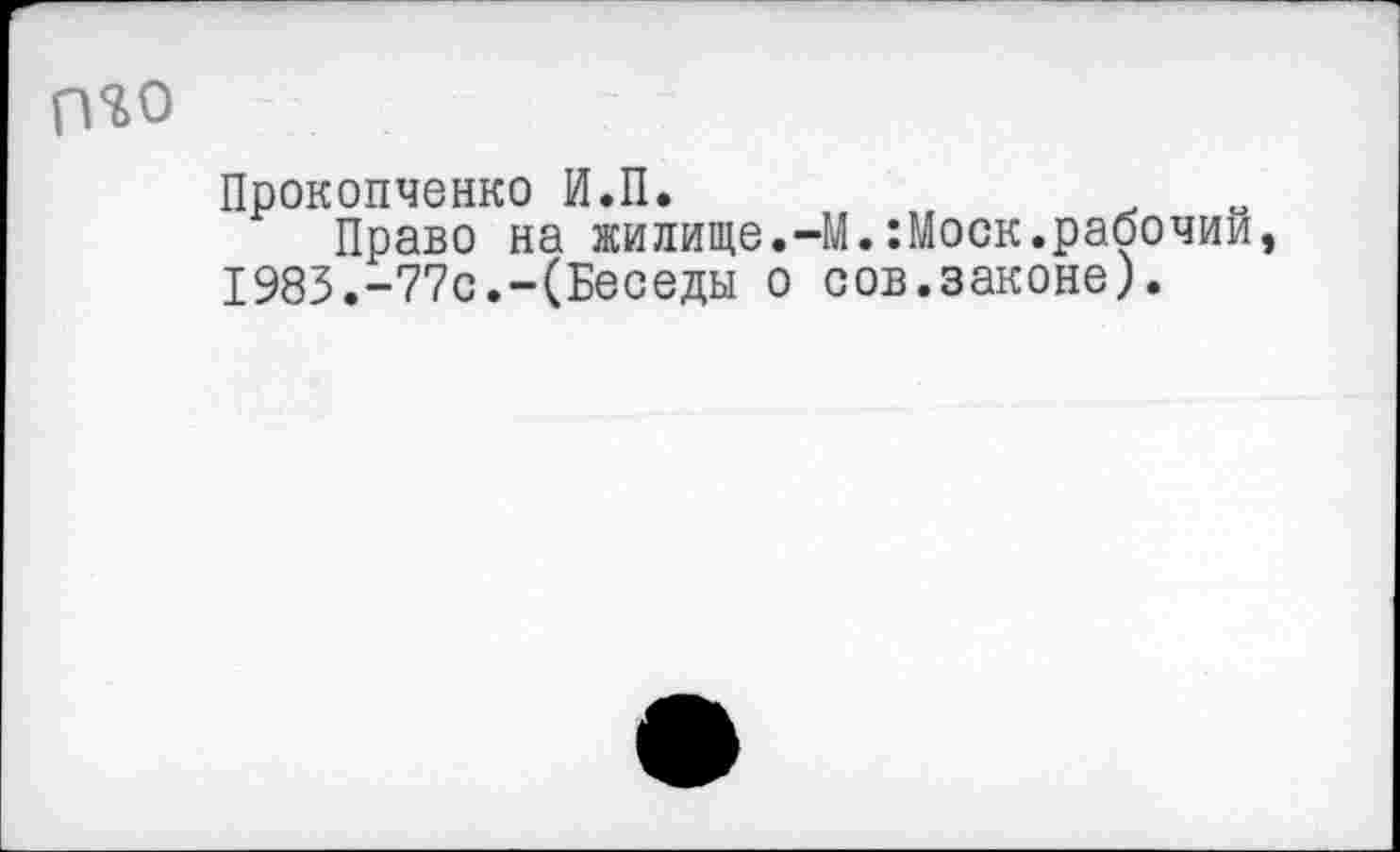 ﻿П%0
Прокопченко И.П.
Право на жилище.-М.:Моск.рабочий, 1983.-77с.-(Беседы о сов.законе).